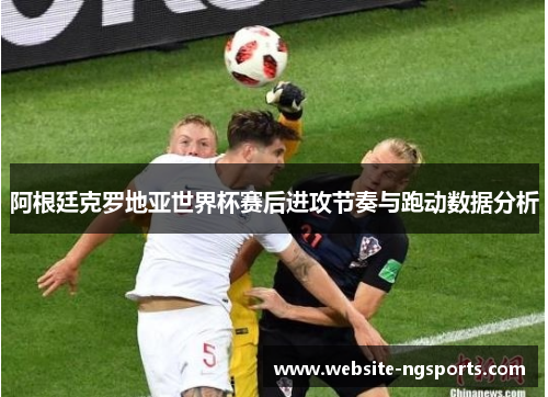 阿根廷克罗地亚世界杯赛后进攻节奏与跑动数据分析