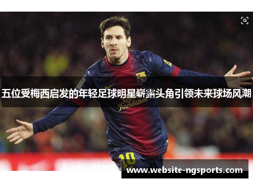 五位受梅西启发的年轻足球明星崭露头角引领未来球场风潮