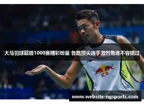 大马羽球超级1000赛精彩纷呈 各路顶尖选手激烈角逐不容错过