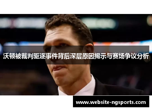 沃顿被裁判驱逐事件背后深层原因揭示与赛场争议分析