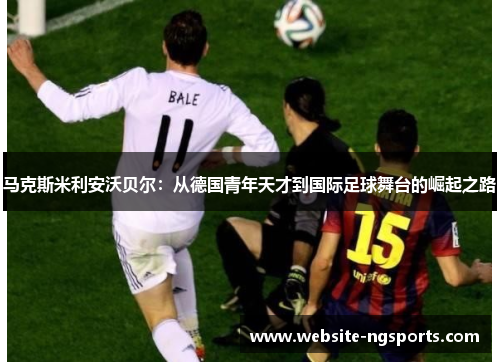 马克斯米利安沃贝尔：从德国青年天才到国际足球舞台的崛起之路