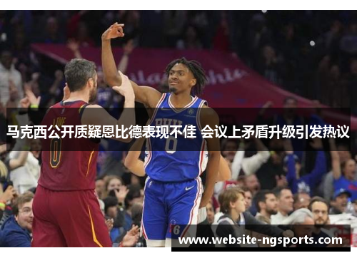 马克西公开质疑恩比德表现不佳 会议上矛盾升级引发热议