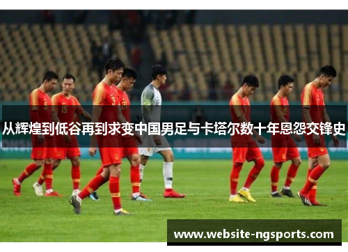 从辉煌到低谷再到求变中国男足与卡塔尔数十年恩怨交锋史 从辉煌到低谷再到求变中国男足与卡塔尔数十年恩怨交锋史
