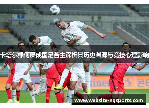 卡塔尔缘何屡成国足苦主深析其历史渊源与竞技心理影响