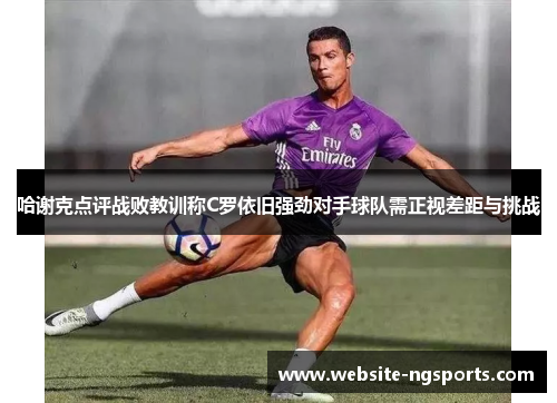 哈谢克点评战败教训称C罗依旧强劲对手球队需正视差距与挑战