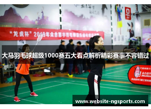 大马羽毛球超级1000赛五大看点解析精彩赛事不容错过
