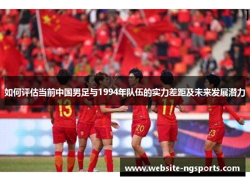如何评估当前中国男足与1994年队伍的实力差距及未来发展潜力