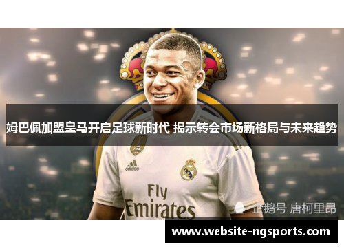 姆巴佩加盟皇马开启足球新时代 揭示转会市场新格局与未来趋势 姆巴佩加盟皇马开启足球新时代 揭示转会市场新格局与未来趋势