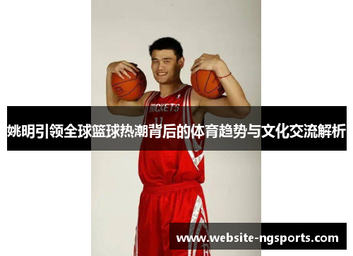 姚明引领全球篮球热潮背后的体育趋势与文化交流解析 姚明引领全球篮球热潮背后的体育趋势与文化交流解析