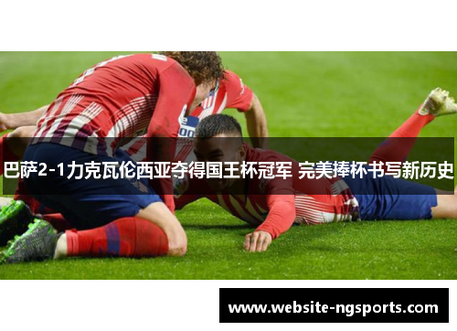 巴萨2-1力克瓦伦西亚夺得国王杯冠军 完美捧杯书写新历史 巴萨2-1力克瓦伦西亚夺得国王杯冠军 完美捧杯书写新历史