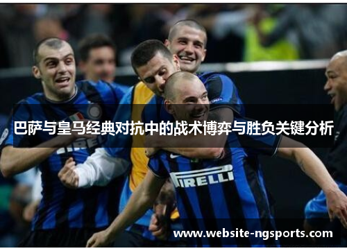 巴萨与皇马经典对抗中的战术博弈与胜负关键分析 巴萨与皇马经典对抗中的战术博弈与胜负关键分析