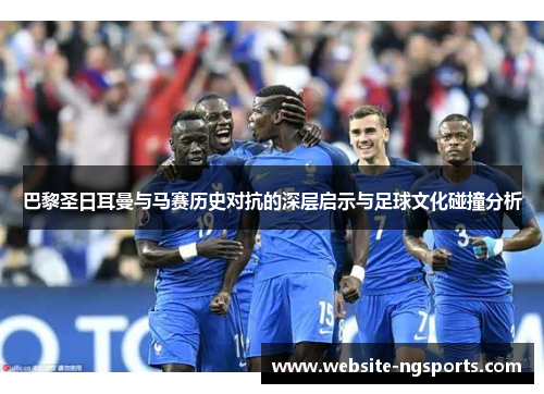 巴黎圣日耳曼与马赛历史对抗的深层启示与足球文化碰撞分析 巴黎圣日耳曼与马赛历史对抗的深层启示与足球文化碰撞分析