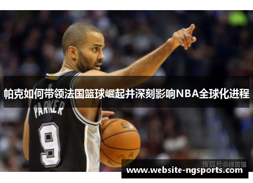 帕克如何带领法国篮球崛起并深刻影响NBA全球化进程
