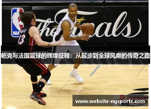 帕克与法国篮球的辉煌征程：从起步到全球风靡的传奇之路