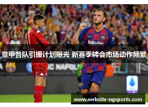 意甲各队引援计划曝光 新赛季转会市场动作频繁 意甲各队引援计划曝光 新赛季转会市场动作频繁