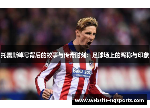 托雷斯绰号背后的故事与传奇时刻：足球场上的昵称与印象