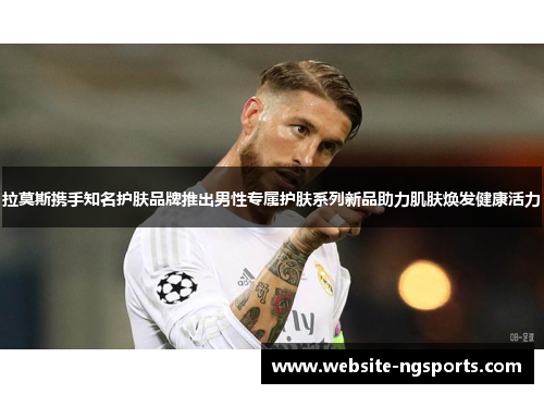 拉莫斯携手知名护肤品牌推出男性专属护肤系列新品助力肌肤焕发健康活力 拉莫斯携手知名护肤品牌推出男性专属护肤系列新品助力肌肤焕发健康活力